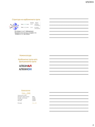 4/9/2015
2
Структура на карбонилната група
• Въглеродът е в sp 2 хибриздизация
• Връзката C=O е по-къса, по-здрава и по-
полярна от С=С при алкени
120 
120 
Кетон
Дължина Енергия
Алкен
връзка
връзка
Номенклатура
АЛКАНАЛ
АЛКАНОН
Калбонилна група като
функционална група
CnH2n+1CHO
Номенклатура на IUPAC
Метанал (мравчен алдехид) HCHО
Етанал (ацеталдехид) CH3CHО
Пропанал C2H5CHО
Бутанал C3H7CHО
Алканал CnH2n+1CHO
Хомология
 