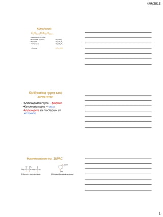 4/9/2015
3
CnH2n+1COCmH2m+1
Номенклатура на IUPAC
Пропанон (ацетон) CH3CОCH3
Бутанон CH3CОC2H5
2-Пентанон CH3CОC3H7
Алканон CnH2n+1CHO
Хомология
•Алдехидната група – формил
•Кетонната група – оксо
•Алдехидите са по-старши от
кетоните
Калбонилна група като
заместител
3-Метил-4-оксопентанал 3-Формилбензоена киселина
134
1
3CH3 C CH
CH3
CH2 C H
OO
COOH
CHO
Наименования по IUPAC
 