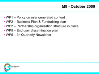 M9 - October 2009 WP1 – Policy on user generated content WP2 – Business Plan & Fundraising plan WP2 – Partnership organisation structure in place WP5 – End user dissemination plan WP5 – 3 rd  Quarterly Newsletter 