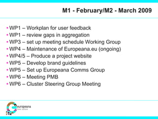 M1 - February/M2 - March 2009 WP1 – Workplan for user feedback WP1 – review gaps in aggregation WP3 – set up meeting schedule Working Group WP4 – Maintenance of Europeana.eu (ongoing) WP4/5 – Produce a project website WP5 – Develop brand guidelines WP5 – Set up Europeana Comms Group WP6 – Meeting PMB WP6 – Cluster Steering Group Meeting 