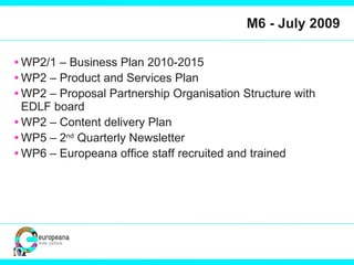 M6 - July 2009 WP2/1 – Business Plan 2010-2015 WP2 – Product and Services Plan WP2 – Proposal Partnership Organisation Structure with EDLF board WP2 – Content delivery Plan WP5 – 2 nd  Quarterly Newsletter WP6 – Europeana office staff recruited and trained 