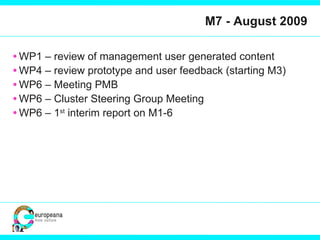 M7 - August 2009 WP1 – review of management user generated content WP4 – review prototype and user feedback (starting M3) WP6 – Meeting PMB WP6 – Cluster Steering Group Meeting WP6 – 1 st  interim report on M1-6 
