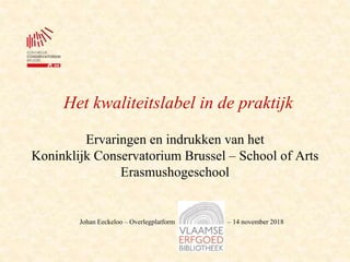 Het kwaliteitslabel in de praktijk
Ervaringen en indrukken van het
Koninklijk Conservatorium Brussel – School of Arts
Erasmushogeschool
Johan Eeckeloo – Overlegplatform – 14 november 2018
 