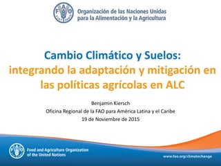 Cambio Climático y Suelos:
integrando la adaptación y mitigación en
las políticas agrícolas en ALC
Benjamin Kiersch
Oficina Regional de la FAO para América Latina y el Caribe
19 de Noviembre de 2015
 