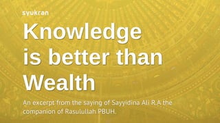 Knowledge
is better than
Wealth
An excerpt from the saying of Sayyidina Ali R.A the
companion of Rasulullah PBUH.
 