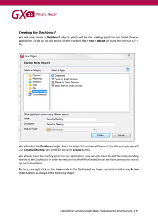 Laboratorio GeneXus Salto Beta. “Aplicaciones Smart Device” | 11
Creating the Dashboard
We will now create a Dashboard object, which will be the starting point for our Smart Devices
application. To do so, we will select (on the ToolBar) File > New > Object (or using the shortcut Ctrl +
N).
We will select the Dashboard object from the object list and we will name it. For this example, we will
use GeneXusMeeting. We will then press the Create button.
We already have the starting point for our application, now we only need to add the corresponding
entries to the Dashboard in order to execute the WorkWithSmartDevices we have previously created
on our transactions.
To do so, we right click on the Items node in the Dashboard we have created and add a new Action
(Add>Action), as shown in the following image:
 