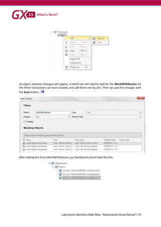 Laboratorio GeneXus Salto Beta. “Aplicaciones Smart Device” | 12
An object selection dialogue will appear, in which we will need to look for the WorkWithDevices for
the three transactions we have created, and add them one by one. Then we save the changes with
the Save button.
After adding the three WorkWithDevices, our Dashboard should look like this:
 