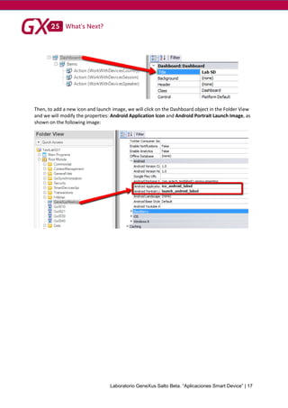 Laboratorio GeneXus Salto Beta. “Aplicaciones Smart Device” | 17
Then, to add a new icon and launch image, we will click on the Dashboard object in the Folder View
and we will modify the properties: Android Application Icon and Android Portrait Launch Image, as
shown on the following image:
 