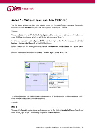 Laboratorio GeneXus Salto Beta. “Aplicaciones Smart Device” | 20
Annex 2 – Multiple Layouts per Row (Optional)
The aim is that when a user taps on a Speaker on the List, instead of directly showing the detailed
information of the Speaker, this particular line expands, showing the CV there.
Solution:
We access List section for WorkWithDevicesSpeaker. Click on the upper right corner of the Grid and
select Add New Item Layout which we will define with the name "Select".
On this new layout, insert the SpeakerCVMini attribute right under SpeakerImage, and set Label
Position = None and Col Span = 3 so it will fill 3 columns.
For the Grid we will also modify properties Default Selected Item Layout as Select and Default Action
= <none>.
Now for the table located inside de Grid set Columns Style = 64dip; 85%; 15%
To view more details, the user must tap on the image of an arrow pointing to the right (arrow_right).
What do we have to do to achieve this behavior?
Solution:
Step 1
We open the Select layout and drag an Image control to the right of SpeakerFullName. Search and
select arrow_right image. On the Image properties set Row Span = 2.
 