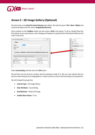 Laboratorio GeneXus Salto Beta. “Aplicaciones Smart Device” | 22
Annex 3 – SD Image Gallery (Optional)
We will create a new Panel for Smart Devices type object. We will then go to: File > New > Object and
create that object with the name: ImageGalleryCountry.
Once created, on the ToolBox toolbar we will create a Grid in the layout. To do so, Drag & Drop the
Grid option on our panel layout, and a dialogue will appear to specify which attribute/variable we will
insert in the Grid.
Select CountryFlag and then press the OK button.
We will then see the Grid we created, with the attribute inside of it. We can now indicate that we
want to show that grid as an image gallery. In order to do this, click on the Grid and go to its properties.
We will change the properties:
 Control Type = SD Image Gallery
 Data Attribute = CountryFlag
 Grid Behavior = Show Full Image
 Enable Share Action = True
 