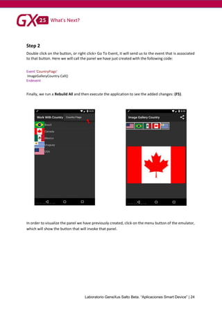 Laboratorio GeneXus Salto Beta. “Aplicaciones Smart Device” | 24
Step 2
Double click on the button, or right click> Go To Event, it will send us to the event that is associated
to that button. Here we will call the panel we have just created with the following code:
Event 'CountryFlags'
ImageGalleryCountry.Call()
Endevent
Finally, we run a Rebuild All and then execute the application to see the added changes: (F5).
In order to visualize the panel we have previously created, click on the menu button of the emulator,
which will show the button that will invoke that panel.
 