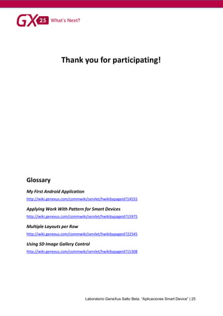 Laboratorio GeneXus Salto Beta. “Aplicaciones Smart Device” | 25
Thank you for participating!
Glossary
My First Android Application
http://wiki.genexus.com/commwiki/servlet/hwikibypageid?14555
Applying Work With Pattern for Smart Devices
http://wiki.genexus.com/commwiki/servlet/hwikibypageid?15975
Multiple Layouts per Row
http://wiki.genexus.com/commwiki/servlet/hwikibypageid?22545
Using SD Image Gallery Control
http://wiki.genexus.com/commwiki/servlet/hwikibypageid?15308
 