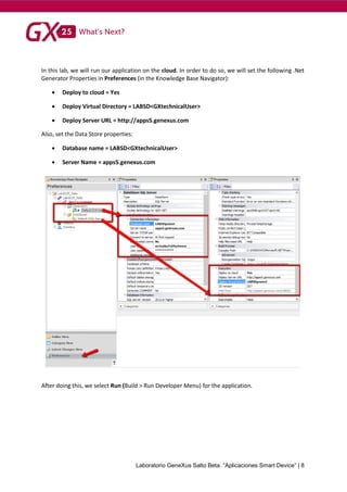 Laboratorio GeneXus Salto Beta. “Aplicaciones Smart Device” | 8
In this lab, we will run our application on the cloud. In order to do so, we will set the following .Net
Generator Properties in Preferences (in the Knowledge Base Navigator):
 Deploy to cloud = Yes
 Deploy Virtual Directory = LABSD<GXtechnicalUser>
 Deploy Server URL = http://apps5.genexus.com
Also, set the Data Store properties:
 Database name = LABSD<GXtechnicalUser>
 Server Name = apps5.genexus.com
After doing this, we select Run (Build > Run Developer Menu) for the application.
 