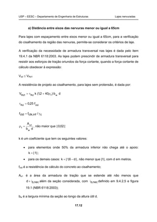 USP – EESC – Departamento de Engenharia de Estruturas Lajes nervuradas
17.12
a) Distância entre eixos das nervuras menor ou igual a 65cm
Para lajes com espaçamento entre eixos menor ou igual a 65cm, para a verificação
do cisalhamento da região das nervuras, permite-se considerar os critérios de laje.
A verificação da necessidade de armadura transversal nas lajes é dada pelo item
19.4.1 da NBR 6118:2003. As lajes podem prescindir de armadura transversal para
resistir aos esforços de tração oriundos da força cortante, quando a força cortante de
cálculo obedecer à expressão:
Vsd ≤ VRd1
A resistência de projeto ao cisalhamento, para lajes sem protensão, é dada por:
db)402,1(kV w1Rd1Rd
ρ+τ=
ctdRd
f25,0=τ
cinf,ctkctd /ff γ=
db
A
w
1s
1
=ρ , não maior que |02,0|
k é um coeficiente que tem os seguintes valores:
• para elementos onde 50% da armadura inferior não chega até o apoio:
|1|k = ;
• para os demais casos: |d6,1|k −= , não menor que |1|, com d em metros.
fctd é a resistência de cálculo do concreto ao cisalhamento;
As1 é a área da armadura de tração que se estende até não menos que
nec,bd l+ além da seção considerada, com nec,bl definido em 9.4.2.5 e figura
19.1 (NBR 6118:2003);
bw é a largura mínima da seção ao longo da altura útil d.
 
