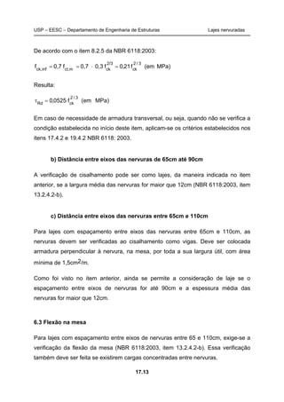USP – EESC – Departamento de Engenharia de Estruturas Lajes nervuradas
17.13
De acordo com o item 8.2.5 da NBR 6118:2003:
MPa)(emf21,0f0,30,7f0,7f
3/2
ck
2/3
ckmct,infck,
=⋅==
Resulta:
MPa)(emf0525,0
3/2
ckRd
=τ
Em caso de necessidade de armadura transversal, ou seja, quando não se verifica a
condição estabelecida no início deste item, aplicam-se os critérios estabelecidos nos
itens 17.4.2 e 19.4.2 NBR 6118: 2003.
b) Distância entre eixos das nervuras de 65cm até 90cm
A verificação de cisalhamento pode ser como lajes, da maneira indicada no item
anterior, se a largura média das nervuras for maior que 12cm (NBR 6118:2003, item
13.2.4.2-b).
c) Distância entre eixos das nervuras entre 65cm e 110cm
Para lajes com espaçamento entre eixos das nervuras entre 65cm e 110cm, as
nervuras devem ser verificadas ao cisalhamento como vigas. Deve ser colocada
armadura perpendicular à nervura, na mesa, por toda a sua largura útil, com área
mínima de 1,5cm2/m.
Como foi visto no item anterior, ainda se permite a consideração de laje se o
espaçamento entre eixos de nervuras for até 90cm e a espessura média das
nervuras for maior que 12cm.
6.3 Flexão na mesa
Para lajes com espaçamento entre eixos de nervuras entre 65 e 110cm, exige-se a
verificação da flexão da mesa (NBR 6118:2003, item 13.2.4.2-b). Essa verificação
também deve ser feita se existirem cargas concentradas entre nervuras.
 