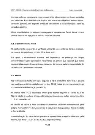 USP – EESC – Departamento de Engenharia de Estruturas Lajes nervuradas
17.14
A mesa pode ser considerada como um painel de lajes maciças contínuas apoiadas
nas nervuras. Essa continuidade implica em momentos negativos nesses apoios,
devendo, portanto, ser disposta armadura para resistir a essa solicitação, além da
armadura positiva.
Outra possibilidade é considerar a mesa apoiada nas nervuras. Dessa forma, podem
ocorrer fissuras na ligação das mesas, sobre as nervuras.
6.4. Cisalhamento na mesa
O cisalhamento nos painéis é verificado utilizando-se os critérios de lajes maciças,
da mesma forma indicada no item 6.2-a deste texto.
Em geral, o cisalhamento somente terá importância na presença de cargas
concentradas de valor significativo. Recomenda-se, sempre que possível, que ações
concentradas atuem diretamente nas nervuras, de forma a evitar a necessidade de
armadura de cisalhamento na mesa.
6.5. Flecha
Na verificação da flecha em lajes, segundo a NBR 6118:2003, item 19.3.1, devem
ser usados os critérios estabelecidos no item 17.3.2 dessa Norma, considerando-se
a possibilidade de fissuração (estádio II).
O referido item 17.3.2 estabelece limites para flechas segundo a Tabela 13.2 da
Norma citada, levando-se em consideração combinações de ações conforme o item
11.8.3.1 dessa Norma.
O cálculo da flecha é feito utilizando-se processos analíticos estabelecidos pela
própria Norma (item 17.3.2), que divide o cálculo em duas parcelas: flecha imediata
e flecha diferida.
A determinação do valor de tais parcelas é apresentada a seguir e abordada pela
Norma, nos itens 17.3.2.1.1 e 17.3.2.1.2, respectivamente.
 