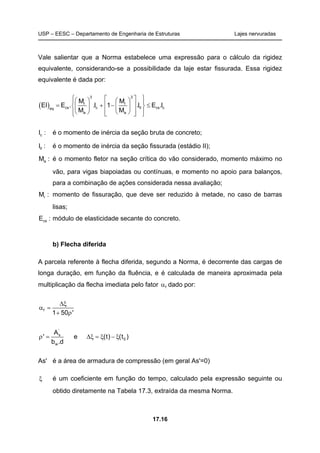 USP – EESC – Departamento de Engenharia de Estruturas Lajes nervuradas
17.16
Vale salientar que a Norma estabelece uma expressão para o cálculo da rigidez
equivalente, considerando-se a possibilidade da laje estar fissurada. Essa rigidez
equivalente é dada por:
( )
3 3
r r
cs c II cs ceq
a a
M M
EI E . .I 1 .I E .I
M M
      
 = + − ≤    
       
cI : é o momento de inércia da seção bruta de concreto;
III : é o momento de inércia da seção fissurada (estádio II);
aM : é o momento fletor na seção crítica do vão considerado, momento máximo no
vão, para vigas biapoiadas ou contínuas, e momento no apoio para balanços,
para a combinação de ações considerada nessa avaliação;
rM : momento de fissuração, que deve ser reduzido à metade, no caso de barras
lisas;
csE : módulo de elasticidade secante do concreto.
b) Flecha diferida
A parcela referente à flecha diferida, segundo a Norma, é decorrente das cargas de
longa duração, em função da fluência, e é calculada de maneira aproximada pela
multiplicação da flecha imediata pelo fator fα dado por:
f
1 50 '
∆ξ
α =
+ ρ
'
s
0
w
A
' e (t) (t )
b .d
ρ = ∆ξ = ξ − ξ
As' é a área de armadura de compressão (em geral As'=0)
ξ é um coeficiente em função do tempo, calculado pela expressão seguinte ou
obtido diretamente na Tabela 17.3, extraída da mesma Norma.
 