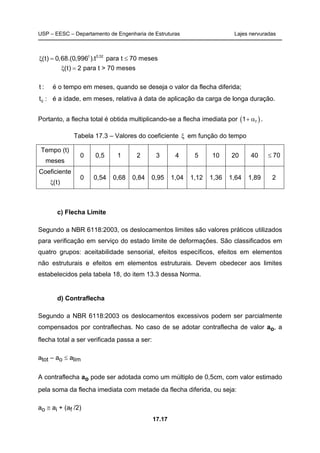 USP – EESC – Departamento de Engenharia de Estruturas Lajes nervuradas
17.17
t 0,32
(t) 0,68.(0,996 ).t para t 70 meses
(t) 2 para t > 70 meses
ξ = ≤
ξ =
t : é o tempo em meses, quando se deseja o valor da flecha diferida;
0t : é a idade, em meses, relativa à data de aplicação da carga de longa duração.
Portanto, a flecha total é obtida multiplicando-se a flecha imediata por ( )f1+ α .
Tabela 17.3 – Valores do coeficiente ξ em função do tempo
Tempo (t)
meses
0 0,5 1 2 3 4 5 10 20 40 70≤
Coeficiente
(t)ξ
0 0,54 0,68 0,84 0,95 1,04 1,12 1,36 1,64 1,89 2
c) Flecha Limite
Segundo a NBR 6118:2003, os deslocamentos limites são valores práticos utilizados
para verificação em serviço do estado limite de deformações. São classificados em
quatro grupos: aceitabilidade sensorial, efeitos específicos, efeitos em elementos
não estruturais e efeitos em elementos estruturais. Devem obedecer aos limites
estabelecidos pela tabela 18, do item 13.3 dessa Norma.
d) Contraflecha
Segundo a NBR 6118:2003 os deslocamentos excessivos podem ser parcialmente
compensados por contraflechas. No caso de se adotar contraflecha de valor ao, a
flecha total a ser verificada passa a ser:
atot – ao ≤ alim
A contraflecha ao pode ser adotada como um múltiplo de 0,5cm, com valor estimado
pela soma da flecha imediata com metade da flecha diferida, ou seja:
ao ≅ ai + (af /2)
 