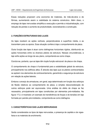 USP – EESC – Departamento de Engenharia de Estruturas Lajes nervuradas
17.2
Essas reduções propiciam uma economia de materiais, de mão-de-obra e de
fôrmas, aumentando assim a viabilidade do sistema construtivo. Além disso, o
emprego de lajes nervuradas simplifica a execução e permite a industrialização, com
redução de perdas e aumento da produtividade, racionalizando a construção.
2. FUNÇÕES ESTRUTURAIS DAS LAJES
As lajes recebem as ações verticais, perpendiculares à superfície média, e as
transmitem para os apoios. Essa situação confere à laje o comportamento de placa.
Outra função das lajes é atuar como diafragmas horizontais rígidos, distribuindo as
ações horizontais entre os diversos pilares da estrutura. Nessas circunstâncias, a
laje sofre ações ao longo de seu plano, comportando-se como chapa.
Conclui-se, portanto, que as lajes têm dupla função estrutural: de placa e de chapa.
O comportamento de chapa é fundamental para a estabilidade global da estrutura,
principalmente nos edifícios altos. É através das lajes que os pilares contraventados
se apóiam nos elementos de contraventamento, garantindo a segurança da estrutura
em relação às ações laterais.
Embora o arranjo de armaduras, em geral, seja determinado em função dos esforços
de flexão relativos ao comportamento de placa, a simples desconsideração de
outros esforços pode ser equivocada. Uma análise do efeito de chapa se faz
necessária, principalmente em lajes constituídas por elementos pré-moldados. Na
figura 17.2, é mostrado um exemplo de transferência de forças e de tensões em laje
formada por painéis pré-moldados, comportando-se como diafragma.
3. CARACTERÍSTICAS DAS LAJES NERVURADAS
Serão considerados os tipos de lajes nervuradas, a presença de capitéis e de vigas-
faixa e os materiais de enchimento.
 