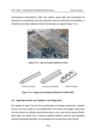 USP – EESC – Departamento de Engenharia de Estruturas Lajes nervuradas
17.4
cimbramentos intermediários. Além das vigotas, essas lajes são constituídas de
elementos de enchimento, que são colocados sobre os elementos pré-moldados, e
também de concreto moldado no local. Há três tipos de vigotas (Figura 17.4).
Figura 17.3 – Laje nervurada moldada no local
Figura 17.4 – Vigotas pré-moldadas (FRANCA & FUSCO,1997)
3.2. Lajes Nervuradas com Capitéis e com Vigas-faixa
Em regiões de apoio, tem-se uma concentração de tensões transversais, podendo
ocorrer ruína por punção ou por cisalhamento. Por serem mais frágeis, esses tipos
de ruína devem ser evitados, garantindo-se que a ruína, caso ocorra, seja por flexão.
Além disso, de acordo com o esquema estático adotado, pode ser que apareçam
esforços solicitantes elevados, que necessitem de uma estrutura mais robusta.
Concreto armado Concreto protendido Vigota treliçada
 