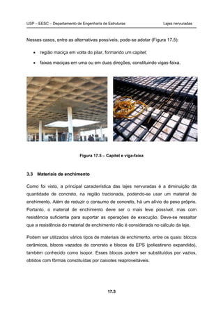 USP – EESC – Departamento de Engenharia de Estruturas Lajes nervuradas
17.5
Nesses casos, entre as alternativas possíveis, pode-se adotar (Figura 17.5):
• região maciça em volta do pilar, formando um capitel;
• faixas maciças em uma ou em duas direções, constituindo vigas-faixa.
Figura 17.5 – Capitel e viga-faixa
3.3 Materiais de enchimento
Como foi visto, a principal característica das lajes nervuradas é a diminuição da
quantidade de concreto, na região tracionada, podendo-se usar um material de
enchimento. Além de reduzir o consumo de concreto, há um alívio do peso próprio.
Portanto, o material de enchimento deve ser o mais leve possível, mas com
resistência suficiente para suportar as operações de execução. Deve-se ressaltar
que a resistência do material de enchimento não é considerada no cálculo da laje.
Podem ser utilizados vários tipos de materiais de enchimento, entre os quais: blocos
cerâmicos, blocos vazados de concreto e blocos de EPS (poliestireno expandido),
também conhecido como isopor. Esses blocos podem ser substituídos por vazios,
obtidos com fôrmas constituídas por caixotes reaproveitáveis.
 