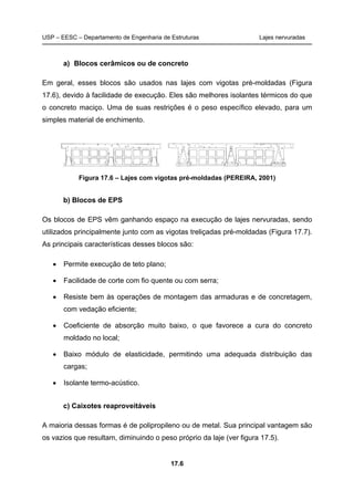 USP – EESC – Departamento de Engenharia de Estruturas Lajes nervuradas
17.6
a) Blocos cerâmicos ou de concreto
Em geral, esses blocos são usados nas lajes com vigotas pré-moldadas (Figura
17.6), devido à facilidade de execução. Eles são melhores isolantes térmicos do que
o concreto maciço. Uma de suas restrições é o peso específico elevado, para um
simples material de enchimento.
Figura 17.6 – Lajes com vigotas pré-moldadas (PEREIRA, 2001)
b) Blocos de EPS
Os blocos de EPS vêm ganhando espaço na execução de lajes nervuradas, sendo
utilizados principalmente junto com as vigotas treliçadas pré-moldadas (Figura 17.7).
As principais características desses blocos são:
• Permite execução de teto plano;
• Facilidade de corte com fio quente ou com serra;
• Resiste bem às operações de montagem das armaduras e de concretagem,
com vedação eficiente;
• Coeficiente de absorção muito baixo, o que favorece a cura do concreto
moldado no local;
• Baixo módulo de elasticidade, permitindo uma adequada distribuição das
cargas;
• Isolante termo-acústico.
c) Caixotes reaproveitáveis
A maioria dessas formas é de polipropileno ou de metal. Sua principal vantagem são
os vazios que resultam, diminuindo o peso próprio da laje (ver figura 17.5).
 