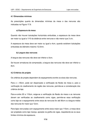 USP – EESC – Departamento de Engenharia de Estruturas Lajes nervuradas
17.8
4.1 Dimensões mínimas
As prescrições quanto às dimensões mínimas da mesa e das nervuras são
indicadas na Figura 17.8.
a) Espessura da mesa
Quando não houver tubulações horizontais embutidas, a espessura da mesa deve
ser maior ou igual a 1/15 da distância entre nervuras e não menor que 3 cm;
A espessura da mesa deve ser maior ou igual a 4cm, quando existirem tubulações
embutidas de diâmetro máximo 12,5mm.
b) Largura das nervuras
A largura das nervuras não deve ser inferior a 5cm;
Se houver armaduras de compressão, a largura das nervuras não deve ser inferior a
8cm.
4.2 Critérios de projeto
Os critérios de projeto dependem do espaçamento e entre os eixos das nervuras.
Para e ≤ 65cm, pode ser dispensada a verificação da flexão da mesa e, para a
verificação do cisalhamento da região das nervuras, permite-se a consideração dos
critérios de laje;
Para e entre 65 e 110cm, exige-se a verificação da flexão da mesa e as nervuras
devem ser verificadas ao cisalhamento como vigas; permite-se essa verificação
como laje se o espaçamento entre eixos de nervuras for até 90cm e a largura média
das nervuras for maior que 12cm;
Para lajes nervuradas com espaçamento entre eixos maior que 110cm, a mesa deve
ser projetada como laje maciça, apoiada na grelha de vigas, respeitando-se os seus
limites mínimos de espessura.
 