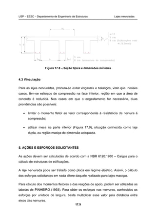 USP – EESC – Departamento de Engenharia de Estruturas Lajes nervuradas
17.9
Figura 17.8 – Seção típica e dimensões mínimas
4.3 Vinculação
Para as lajes nervuradas, procura-se evitar engastes e balanços, visto que, nesses
casos, têm-se esforços de compressão na face inferior, região em que a área de
concreto é reduzida. Nos casos em que o engastamento for necessário, duas
providências são possíveis:
• limitar o momento fletor ao valor correspondente à resistência da nervura à
compressão;
• utilizar mesa na parte inferior (Figura 17.9), situação conhecida como laje
dupla, ou região maciça de dimensão adequada.
5. AÇÕES E ESFORÇOS SOLICITANTES
As ações devem ser calculadas de acordo com a NBR 6120:1980 – Cargas para o
cálculo de estruturas de edificações.
A laje nervurada pode ser tratada como placa em regime elástico. Assim, o cálculo
dos esforços solicitantes em nada difere daquele realizado para lajes maciças.
Para cálculo dos momentos fletores e das reações de apoio, podem ser utilizadas as
tabelas de PINHEIRO (1993). Para obter os esforços nas nervuras, conhecidos os
esforços por unidade de largura, basta multiplicar esse valor pela distância entre
eixos das nervuras.
 