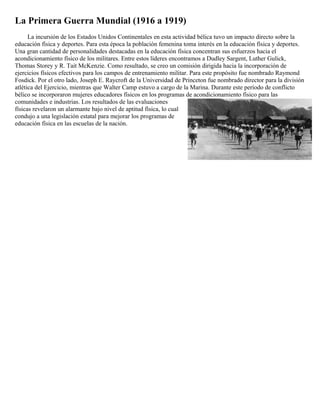 La Primera Guerra Mundial (1916 a 1919)
      La incursión de los Estados Unidos Continentales en esta actividad bélica tuvo un impacto directo sobre la
educación física y deportes. Para esta época la población femenina toma interés en la educación física y deportes.
Una gran cantidad de personalidades destacadas en la educación física concentran sus esfuerzos hacia el
acondicionamiento físico de los militares. Entre estos líderes encontramos a Dudley Sargent, Luther Gulick,
Thomas Storey y R. Tait McKenzie. Como resultado, se creo un comisión dirigida hacia la incorporación de
ejercicios físicos efectivos para los campos de entrenamiento militar. Para este propósito fue nombrado Raymond
Fosdick. Por el otro lado, Joseph E. Raycroft de la Universidad de Princeton fue nombrado director para la división
atlética del Ejercicio, mientras que Walter Camp estuvo a cargo de la Marina. Durante este período de conflicto
bélico se incorporaron mujeres educadores físicos en los programas de acondicionamiento físico para las
comunidades e industrias. Los resultados de las evaluaciones
físicas revelaron un alarmante bajo nivel de aptitud física, lo cual
condujo a una legislación estatal para mejorar los programas de
educación física en las escuelas de la nación.
 