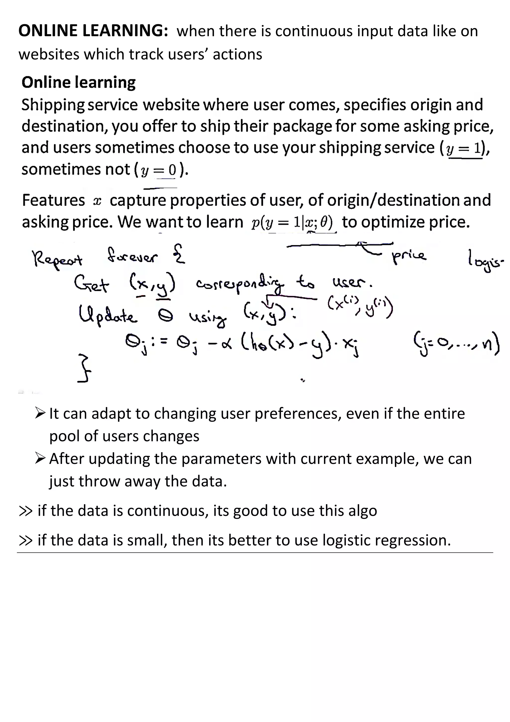 ONLINE LEARNING: when there is continuous input data like on
websites which track users’ actions
➢It can adapt to changing user preferences, even if the entire
pool of users changes
➢After updating the parameters with current example, we can
just throw away the data.
≫ if the data is continuous, its good to use this algo
≫ if the data is small, then its better to use logistic regression.
 