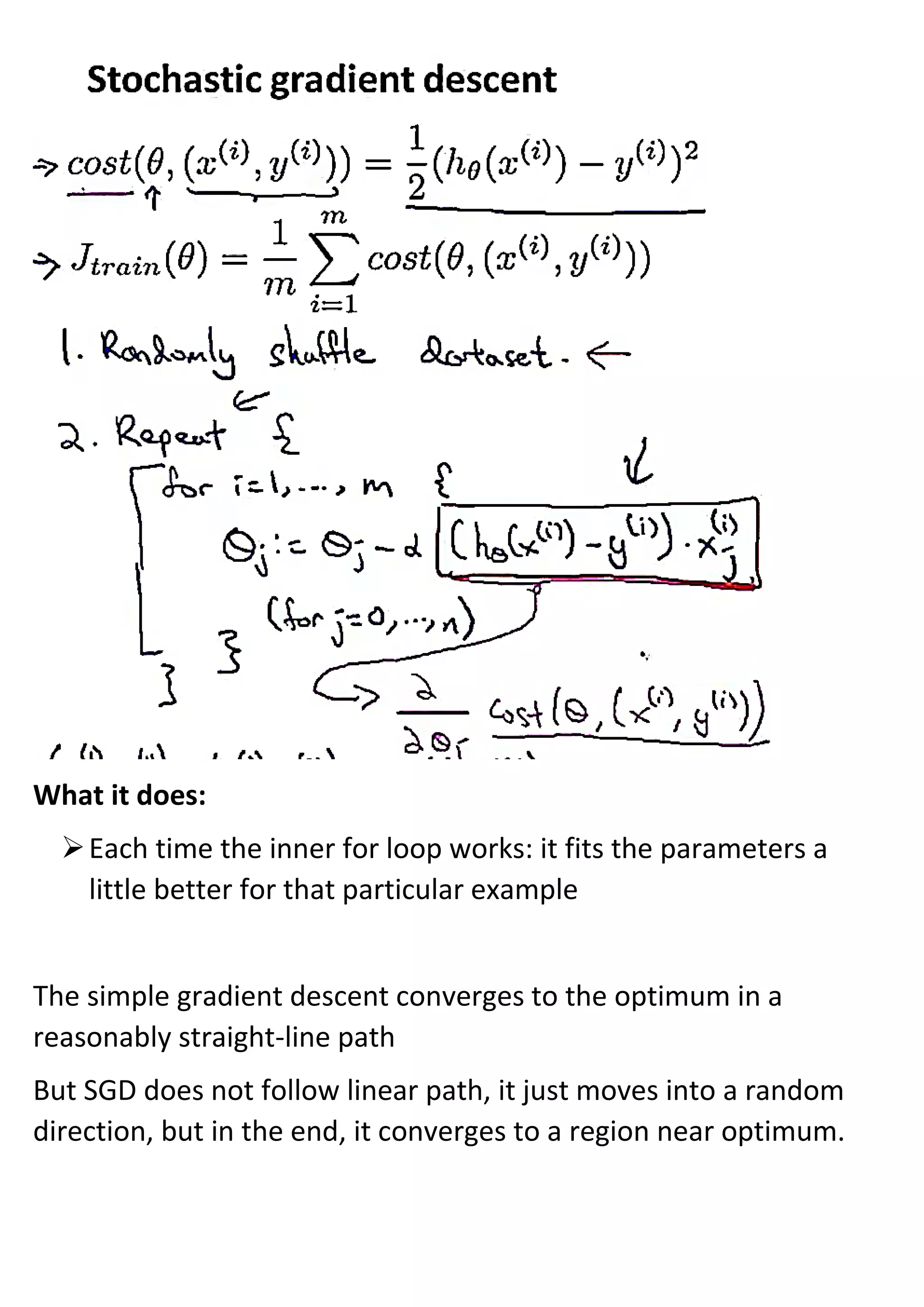 What it does:
➢Each time the inner for loop works: it fits the parameters a
little better for that particular example
The simple gradient descent converges to the optimum in a
reasonably straight-line path
But SGD does not follow linear path, it just moves into a random
direction, but in the end, it converges to a region near optimum.
 