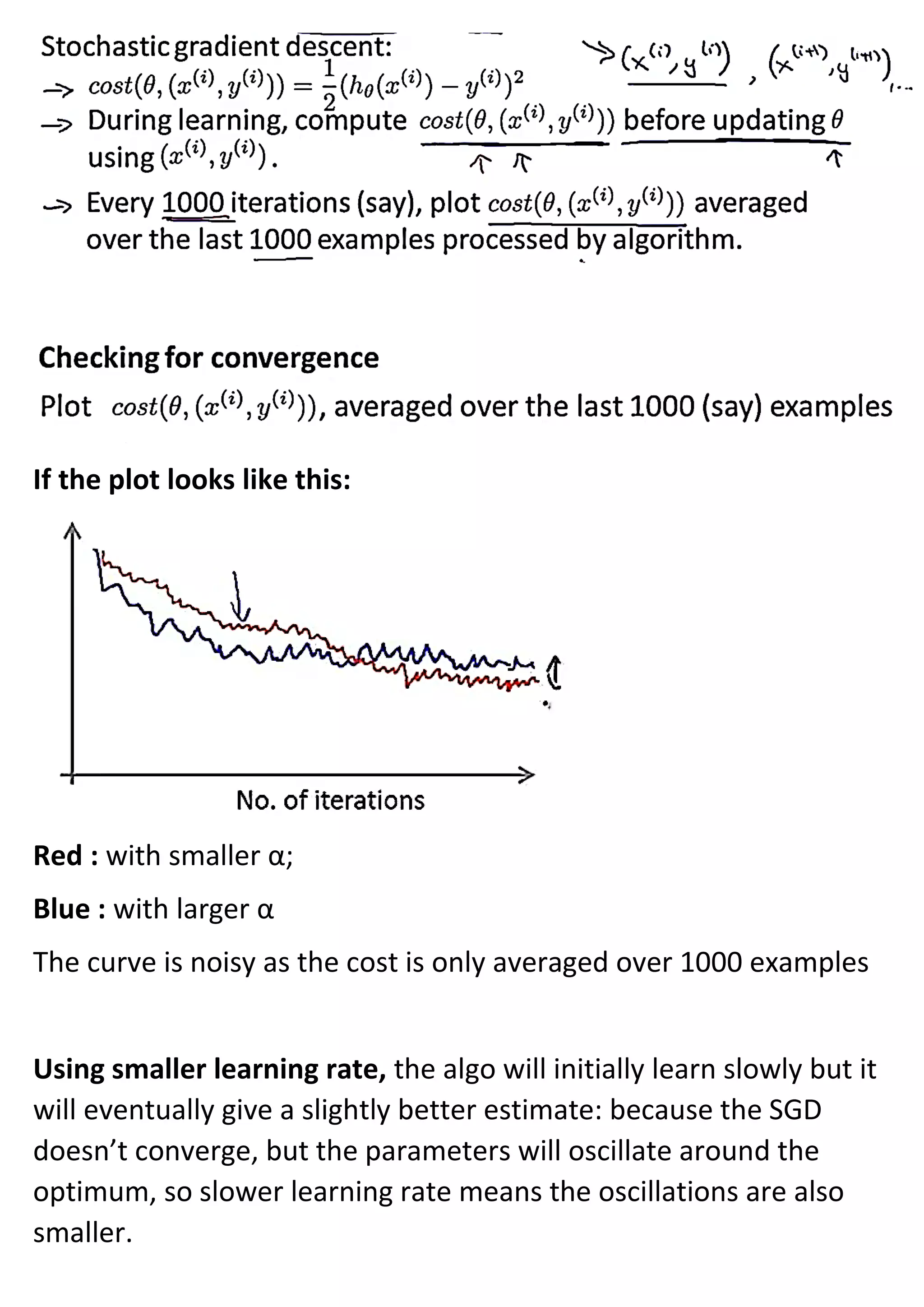 If the plot looks like this:
Red : with smaller α;
Blue : with larger α
The curve is noisy as the cost is only averaged over 1000 examples
Using smaller learning rate, the algo will initially learn slowly but it
will eventually give a slightly better estimate: because the SGD
doesn’t converge, but the parameters will oscillate around the
optimum, so slower learning rate means the oscillations are also
smaller.
 