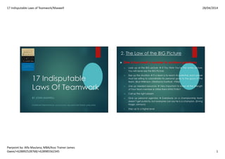 17 Indisputable Laws of Teamwork/Maxwell 28/04/2014
Pwrpoint by: Alfa Maulana, MBA/Assc Trainer James
Gwee/+628892528768/+628985562345 1
17 Indisputable
Laws Of Teamwork
BY JOHN MAXWELL
POWERPOINT PRESENTATION BY: ALFA MAULANA, MBA (ASSOCIATE TRAINER JAMES GWEE)
2. The Law of the BIG Picture
One is too small a number to achieve greatness
a. Look up at the BIG picture if You think You’re the entire picture,
You will never see the BIG Picture
b. Size up the situation If a team is to reach its potential, each player
must be willing to subordinate his personal goals to the good of the
team. (Bud Wilkinson, Oklahoma Football, 1950s)
c. Line up needed resources Very Important to know all the strength
of Your Team member & Utilize them EFFECTIVELY
d. Call up the right players
e. Give up personal agendas Everybody on a championship team
doesn’t get publicity, but everyone can say he is a champion. (Erving
Magic Johnson)
f. Step up to a higher level
 