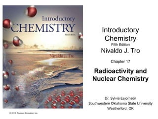 © 2015 Pearson Education, Inc.
Introductory
Chemistry
Fifth Edition
Nivaldo J. Tro
Chapter 17
Radioactivity and
Nuclear Chemistry
Dr. Sylvia Esjornson
Southwestern Oklahoma State University
Weatherford, OK
 