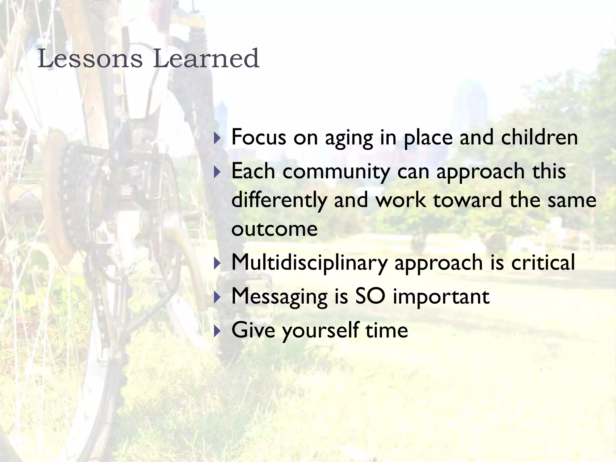 Lessons Learned

             Focus on aging in place and children
             Each community can approach this
             differently and work toward the same
             outcome
             Multidisciplinary approach is critical
             Messaging is SO important
             Give yourself time
 