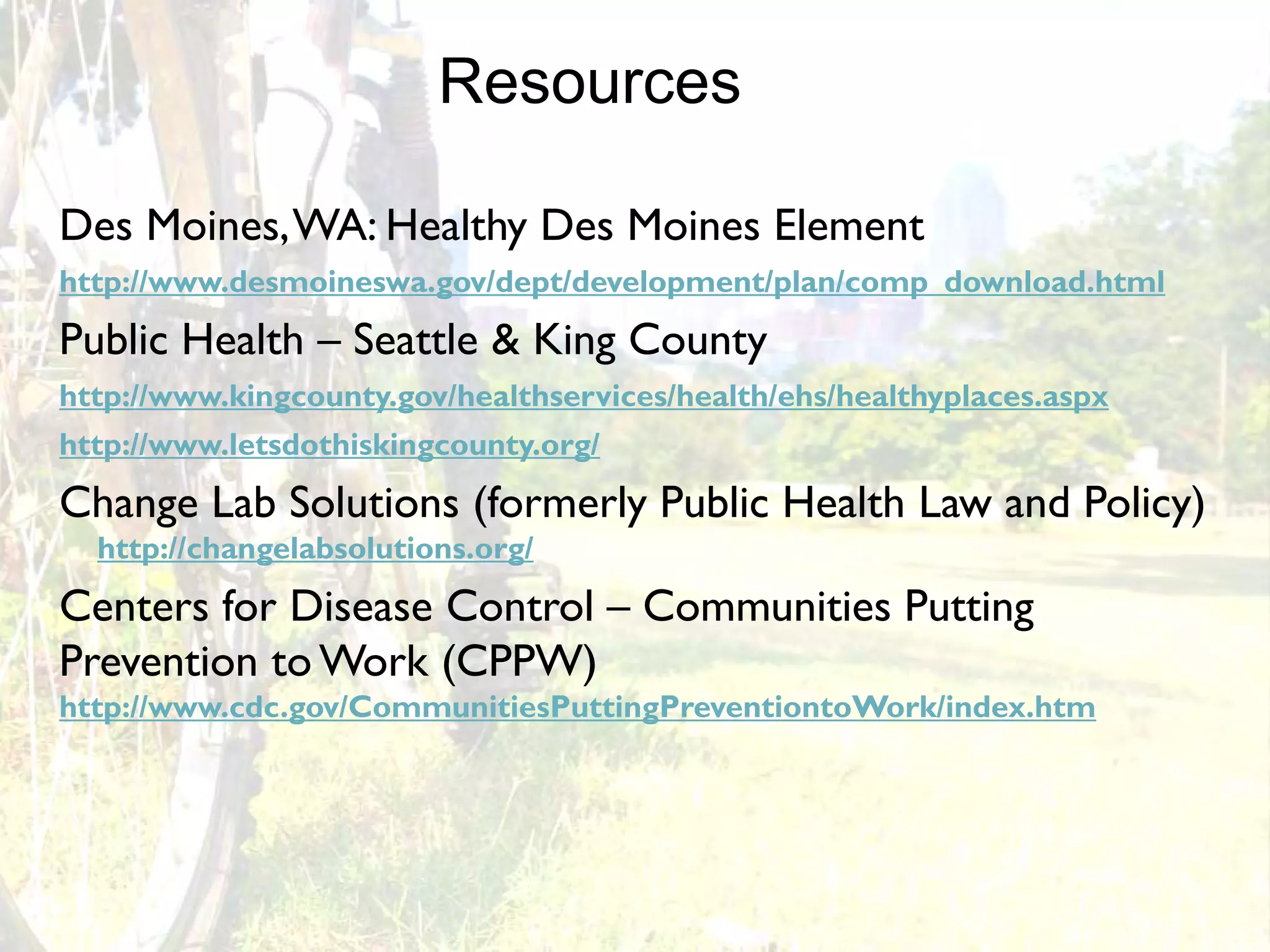 Resources

Des Moines, WA: Healthy Des Moines Element
http://www.desmoineswa.gov/dept/development/plan/comp_download.html
Public Health – Seattle & King County
http://www.kingcounty.gov/healthservices/health/ehs/healthyplaces.aspx
http://www.letsdothiskingcounty.org/
Change Lab Solutions (formerly Public Health Law and Policy)
  http://changelabsolutions.org/
Centers for Disease Control – Communities Putting
Prevention to Work (CPPW)
http://www.cdc.gov/CommunitiesPuttingPreventiontoWork/index.htm
 