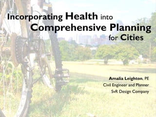 Incorporating Health into
     Comprehensive Planning
                         for Cities




                         Amalia Leighton, PE
                      Civil Engineer and Planner
                          SvR Design Company
 