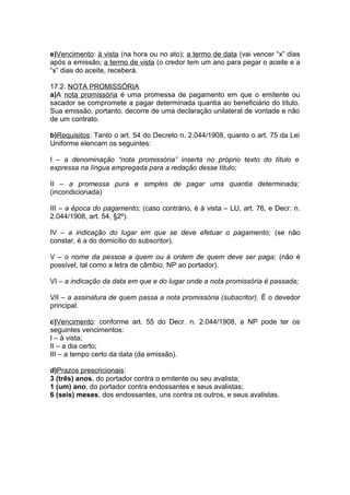 e)Vencimento: à vista (na hora ou no ato); a termo de data (vai vencer “x” dias
após a emissão; a termo de vista (o credor tem um ano para pegar o aceite e a
“x” dias do aceite, receberá.
17.2. NOTA PROMISSÓRIA
a)A nota promissória é uma promessa de pagamento em que o emitente ou
sacador se compromete a pagar determinada quantia ao beneficiário do título.
Sua emissão, portanto, decorre de uma declaração unilateral de vontade e não
de um contrato.
b)Requisitos: Tanto o art. 54 do Decreto n. 2.044/1908, quanto o art. 75 da Lei
Uniforme elencam os seguintes:
I – a denominação “nota promissória” inserta no próprio texto do título e
expressa na língua empregada para a redação desse título;
II – a promessa pura e simples de pagar uma quantia determinada;
(incondicionada)
III – a época do pagamento; (caso contrário, é à vista – LU, art. 76, e Decr. n.
2.044/1908, art. 54, §2º).
IV – a indicação do lugar em que se deve efetuar o pagamento; (se não
constar, é a do domicílio do subscritor).
V – o nome da pessoa a quem ou à ordem de quem deve ser paga; (não é
possível, tal como a letra de câmbio, NP ao portador).
VI – a indicação da data em que e do lugar onde a nota promissória é passada;
VII – a assinatura de quem passa a nota promissória (subscritor). É o devedor
principal.
c)Vencimento: conforme art. 55 do Decr. n. 2.044/1908, a NP pode ter os
seguintes vencimentos:
I – à vista;
II – a dia certo;
III – a tempo certo da data (da emissão).
d)Prazos prescricionais:
3 (três) anos, do portador contra o emitente ou seu avalista;
1 (um) ano, do portador contra endossantes e seus avalistas;
6 (seis) meses, dos endossantes, uns contra os outros, e seus avalistas.
 