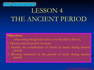 LESSON 4   THE ANCIENT PERIOD Objectives: After doing though this lesson you should be able to; 1. Discuss ancient period of music. 2. Identify the contribution of Greek in music during ancient period. 3. Develop awareness in the growth of music during ancient period. NEXT CONTENTS PREVIOUS 5 6 7 Lesson 8 9 