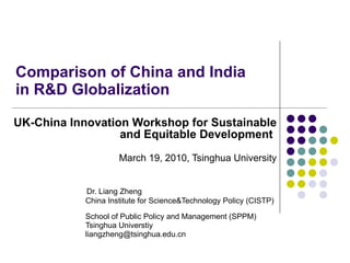 Comparison of China and India  in R&D Globalization  UK-China Innovation Workshop for Sustainable and Equitable Development   March 19, 2010, Tsinghua University Dr. Liang Zheng China Institute for Science&Technology Policy (CISTP)  School of Public Policy and Management (SPPM) Tsinghua Universtiy [email_address] 