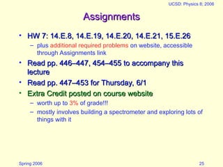 Spring 2006
UCSD: Physics 8; 2006
25
Assignments
Assignments
• HW 7: 14.E.8, 14.E.19, 14.E.20, 14.E.21, 15.E.26
HW 7: 14.E.8, 14.E.19, 14.E.20, 14.E.21, 15.E.26
– plus additional required problems on website, accessible
through Assignments link
• Read pp. 446–447, 454–455 to accompany this
Read pp. 446–447, 454–455 to accompany this
lecture
lecture
• Read pp. 447–453 for Thursday, 6/1
Read pp. 447–453 for Thursday, 6/1
• Extra Credit posted on course website
Extra Credit posted on course website
– worth up to 3% of grade!!!
– mostly involves building a spectrometer and exploring lots of
things with it
 