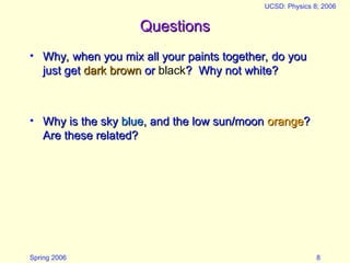 Spring 2006
UCSD: Physics 8; 2006
8
Questions
Questions
• Why, when you mix all your paints together, do you
Why, when you mix all your paints together, do you
just get
just get dark brown
dark brown or
or black? Why not white?
? Why not white?
• Why is the sky
Why is the sky blue
blue, and the low sun/moon
, and the low sun/moon orange
orange?
?
Are these related?
Are these related?
 