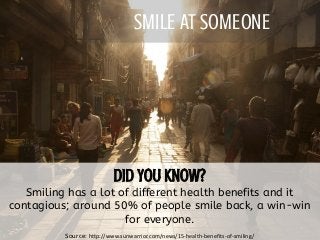 SMILE AT SOMEONE
Smiling has a lot of different health benefits and it
contagious; around 50% of people smile back, a win-win
for everyone.
Source: http://www.sunwarrior.com/news/15-health-benefits-of-smiling/
 