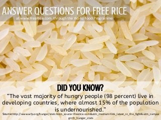 ANSWER QUESTIONS FOR FREE RICE
“The vast majority of hungry people (98 percent) live in
developing countries, where almost 15% of the population
is undernourished.”
at www.FreeRice.com through the World Food Programme
Source:http://www.wfp.org/hunger/stats?utm_source=freerice.com&utm_medium=link_latest_in_the_fight&utm_campai
gn=fr_hunger_stats
 