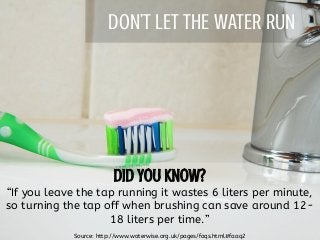 DON’T LET THE WATER RUN
“If you leave the tap running it wastes 6 liters per minute,
so turning the tap off when brushing can save around 12-
18 liters per time.”
Source: http://www.waterwise.org.uk/pages/faqs.html#faaq2
 