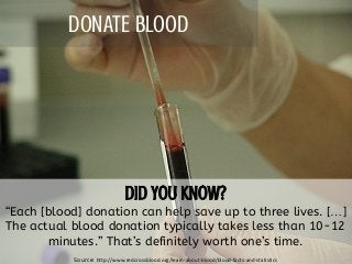 DONATE BLOOD
“Each [blood] donation can help save up to three lives. […]
The actual blood donation typically takes less than 10-12
minutes.” That’s definitely worth one’s time.
Source: http://www.redcrossblood.org/learn-about-blood/blood-facts-and-statistics
 