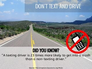 DON’T TEXT AND DRIVE
“A texting driver is 23 times more likely to get into a crash
than a non-texting driver.”
Source: http://stoptextsstopwrecks.org/#facts
 