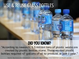 USE & REUSE GLASS BOTTLES
“According to research, 1.5 million tons of plastic waste are
created by plastic bottles alone. These wasted plastic
bottles required 47 gallons of oil to produce, in just 1 year.”
Source: http://www.collapsiblebottlesales.com/blog/2013/06/07/10-Plastic-Water-Bottle-facts-you-should-know.aspx
 