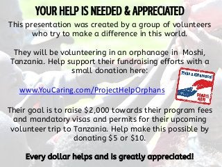 This presentation was created by a group of volunteers
who try to make a difference in this world.
They will be volunteering in an orphanage in Moshi,
Tanzania. Help support their fundraising efforts with a
small donation here:
www.YouCaring.com/ProjectHelpOrphans .
Their goal is to raise $2,000 towards their program fees
and mandatory visas and permits for their upcoming
volunteer trip to Tanzania. Help make this possible by
donating $5 or $10.
Every dollar helps and is greatly appreciated!
 