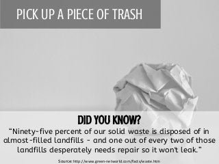 PICK UP A PIECE OF TRASH
“Ninety-five percent of our solid waste is disposed of in
almost-filled landfills - and one out of every two of those
landfills desperately needs repair so it won't leak.”
Source: http://www.green-networld.com/facts/waste.htm
 